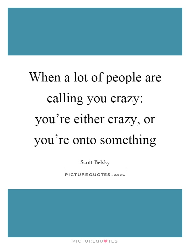 Call you crazy when you are onto something